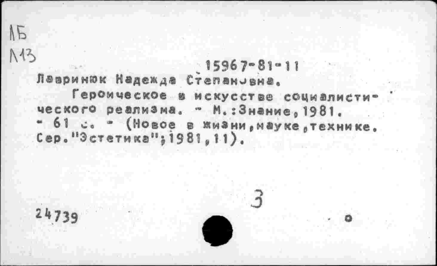 ﻿15967-81-1 1
Лааринюк Надежда Степановна.
Героическое в искусстве социалист« ческого реализма. - М.:3наниер1981.
“ 61 с. • (Новое в жизни|наукеетехнике Сер."Эстетика”>19 81р11).
22»73Э